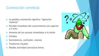 Conmoción cerebral
 La palabra conmoción significa “agitación
violenta”
 Perdida inmediata del conocimiento (no superior
a 5 min)
 Amnesia de los sucesos inmediatos a la lesión
 Cefalea
 Somnolencia, confusión, mareos
 Trastornos visuales
 Posible actividad convulsiva breve.
 