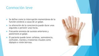 Conmoción leve
 Se define como la interrupción momentánea de la
función cerebral a causa de un golpe.
 La alteración de la consciencia puede durar unos
segundos o persistir unas horas.
 Frecuente amnesia de sucesos anteriores y
posteriores al golpe.
 El paciente puede tener cefaleas, somnolencia,
confusión, mareos y trastornos visuales como
diplopía o visión borrosa.
 