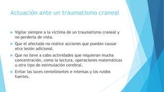 Actuación ante un traumatismo craneal
 Vigilar siempre a la víctima de un traumatismo craneal y
no perderla de vista.
 Que el afectado no realice acciones que puedan causar
otra lesión adicional.
 Que no lleve a cabo actividades que requieran mucha
concentración, como la lectura, operaciones matemáticas
u otro tipo de estimulación cerebral.
 Evitar las luces centelleantes e intensas y los ruidos
fuertes.
 