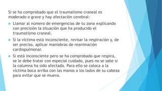 Si se ha comprobado que el traumatismo craneal es
moderado o grave y hay afectación cerebral:
 Llamar al número de emergencias de tu zona explicando
con precisión la situación que ha producido el
traumatismo craneal.
 Si la víctima está inconsciente, revisar la respiración y, de
ser preciso, aplicar maniobras de reanimación
cardiopulmonar.
 Si está inconsciente pero se ha comprobado que respira,
se le debe tratar con especial cuidado, pues no se sabe si
la columna ha sido afectada. Para ello se coloca a la
víctima boca arriba con las manos a los lados de su cabeza
para evitar que se mueva.
 