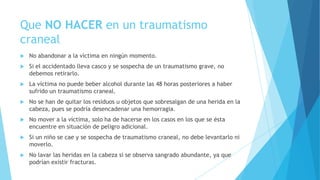 Que NO HACER en un traumatismo
craneal
 No abandonar a la víctima en ningún momento.
 Si el accidentado lleva casco y se sospecha de un traumatismo grave, no
debemos retirarlo.
 La víctima no puede beber alcohol durante las 48 horas posteriores a haber
sufrido un traumatismo craneal.
 No se han de quitar los residuos u objetos que sobresalgan de una herida en la
cabeza, pues se podría desencadenar una hemorragia.
 No mover a la víctima, solo ha de hacerse en los casos en los que se ésta
encuentre en situación de peligro adicional.
 Si un niño se cae y se sospecha de traumatismo craneal, no debe levantarlo ni
moverlo.
 No lavar las heridas en la cabeza si se observa sangrado abundante, ya que
podrían existir fracturas.
 