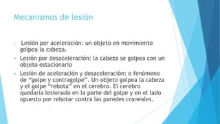 Mecanismos de lesión
 Lesión por aceleración: un objeto en movimiento
golpea la cabeza.
 Lesión por desaceleración: la cabeza se golpea con un
objeto estacionario
 Lesión de aceleración y desaceleración: o fenómeno
de “golpe y contragolpe”. Un objeto golpea la cabeza
y el golpe “rebota” en el cerebro. El cerebro
quedaría lesionado en la parte del golpe y en el lado
opuesto por rebotar contra las paredes craneales.
 