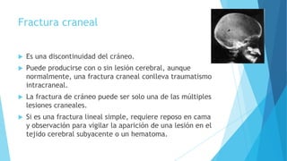 Fractura craneal
 Es una discontinuidad del cráneo.
 Puede producirse con o sin lesión cerebral, aunque
normalmente, una fractura craneal conlleva traumatismo
intracraneal.
 La fractura de cráneo puede ser solo una de las múltiples
lesiones craneales.
 Si es una fractura lineal simple, requiere reposo en cama
y observación para vigilar la aparición de una lesión en el
tejido cerebral subyacente o un hematoma.
 