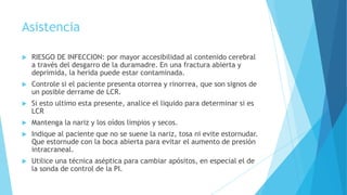 Asistencia
 RIESGO DE INFECCION: por mayor accesibilidad al contenido cerebral
a través del desgarro de la duramadre. En una fractura abierta y
deprimida, la herida puede estar contaminada.
 Controle si el paciente presenta otorrea y rinorrea, que son signos de
un posible derrame de LCR.
 Si esto ultimo esta presente, analice el liquido para determinar si es
LCR
 Mantenga la nariz y los oídos limpios y secos.
 Indique al paciente que no se suene la nariz, tosa ni evite estornudar.
Que estornude con la boca abierta para evitar el aumento de presión
intracraneal.
 Utilice una técnica aséptica para cambiar apósitos, en especial el de
la sonda de control de la PI.
 
