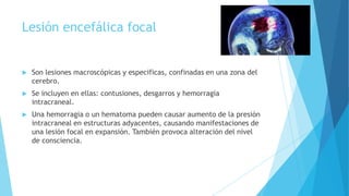 Lesión encefálica focal
 Son lesiones macroscópicas y especificas, confinadas en una zona del
cerebro.
 Se incluyen en ellas: contusiones, desgarros y hemorragia
intracraneal.
 Una hemorragia o un hematoma pueden causar aumento de la presión
intracraneal en estructuras adyacentes, causando manifestaciones de
una lesión focal en expansión. También provoca alteración del nivel
de consciencia.
 