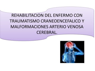 REHABILITACION DEL ENFERMO CON
TRAUMATISMO CRANEOENCEFALICO Y
MALFORMACIONES ARTERIO VENOSA
CEREBRAL.
 