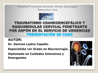 AUTOR:
Dr. Damian Lastra Copello.
Especialista 1er Grado en Neurocirugía.
Diplomado en Cuidados Intensivos y
Emergentes
TRAUMATISMO CRANEOENCEFÁLICO Y
RAQUIMEDULAR CERVICAL PENETRANTE
POR ARPÓN EN EL SERVICIO DE URGENCIAS
PRESENTACIÓN DE CASO
Hospital Provincial Docente Clínico Quirúrgico
Saturnino Lora
 