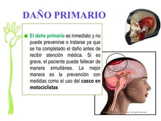 DAÑO PRIMARIO
 El daño primario es inmediato y no
 puede prevenirse o tratarse ya que
 se ha completado el daño antes de
 recibir atención médica. Si es
 grave, el paciente puede fallecer de
 manera simultánea. La mejor
 manera es la prevención con
 medidas como el uso del casco en
 motociclistas
 