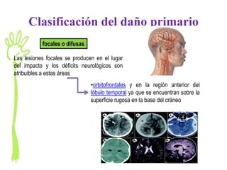 Clasificación del daño primario
           focales o difusas

Las lesiones focales se producen en el lugar
del impacto y los déficits neurológicos son
atribuibles a estas áreas
                               •orbitofrontales y en la región anterior del
                               lóbulo temporal ya que se encuentran sobre la
                               superficie rugosa en la base del cráneo
 