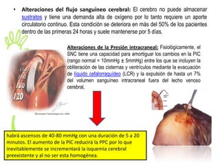 • Alteraciones del flujo sanguíneo cerebral: El cerebro no puede almacenar
    sustratos y tiene una demanda alta de oxígeno por lo tanto requiere un aporte
    circulatorio continuo. Esta condición se deteriora en más del 50% de los pacientes
    dentro de las primeras 24 horas y suele mantenerse por 5 días.

                         Alteraciones de la Presión intracraneal: Fisiológicamente, el
                         SNC tiene una capacidad para amortiguar los cambios en la PIC
                         (rango normal = 10mmHg ± 5mmHg) entre los que se incluyen la
                         obliteración de las cisternas y ventrículos mediante la evacuación
                         de líquido cefalorraquídeo (LCR) y la expulsión de hasta un 7%
                         del volumen sanguíneo intracraneal fuera del lecho venoso
                         cerebral,




habrá ascensos de 40-80 mmHg con una duración de 5 a 20
minutos. El aumento de la PIC reducirá la PPC por lo que
inevitablemente se incrementará la isquemia cerebral
preexistente y al no ser esta homogénea.
 