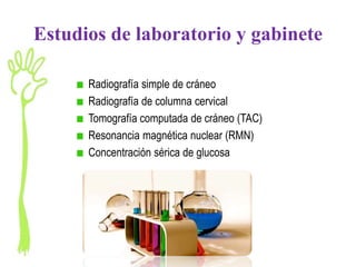 Estudios de laboratorio y gabinete

      Radiografía simple de cráneo
      Radiografía de columna cervical
      Tomografía computada de cráneo (TAC)
      Resonancia magnética nuclear (RMN)
      Concentración sérica de glucosa
 