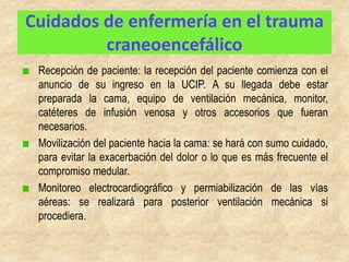 Cuidados de enfermería en el trauma
         craneoencefálico
 Recepción de paciente: la recepción del paciente comienza con el
 anuncio de su ingreso en la UCIP. A su llegada debe estar
 preparada la cama, equipo de ventilación mecánica, monitor,
 catéteres de infusión venosa y otros accesorios que fueran
 necesarios.
 Movilización del paciente hacia la cama: se hará con sumo cuidado,
 para evitar la exacerbación del dolor o lo que es más frecuente el
 compromiso medular.
 Monitoreo electrocardiográfico y permiabilización de las vías
 aéreas: se realizará para posterior ventilación mecánica si
 procediera.
 