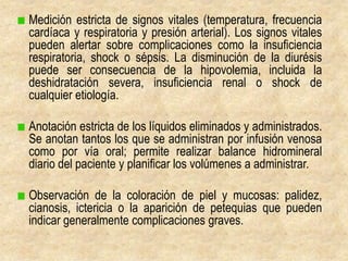 Medición estricta de signos vitales (temperatura, frecuencia
cardíaca y respiratoria y presión arterial). Los signos vitales
pueden alertar sobre complicaciones como la insuficiencia
respiratoria, shock o sépsis. La disminución de la diurésis
puede ser consecuencia de la hipovolemia, incluida la
deshidratación severa, insuficiencia renal o shock de
cualquier etiología.

Anotación estricta de los líquidos eliminados y administrados.
Se anotan tantos los que se administran por infusión venosa
como por vía oral; permite realizar balance hidromineral
diario del paciente y planificar los volúmenes a administrar.

Observación de la coloración de piel y mucosas: palidez,
cianosis, ictericia o la aparición de petequias que pueden
indicar generalmente complicaciones graves.
 