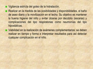 Vigilancia estricta del goteo de la hidratación.
Realizar en la medida de las posibilidades y disponibilidades, el baño
de aseo diario y la movilización en el lecho. Su objetivo es mantener
la buena higiene del niño y evitar úlceras por decúbito (escaras) y
complicaciones del tipo respiratorias como neumonías del tipo
hipostáticas.
Viabilidad en la realización de exámenes complementarios: se deben
realizar en tiempo y forma e interpretar resultados para así detectar
cualquier complicación en el niño.
 