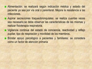 Alimentación: se realizará según indicación médica y estado del
paciente ya sea por vía oral o parenteral. Mejora la resistencia a las
infecciones.
Aspirar secreciones traqueobronquiales: se realiza cuantas veces
sea necesario,se debe observar las características de las mismas y
realizar fisioterapia respiratoria.
Vigilancia continua del estado de conciencia, reactividad y reflejo
pupilar, tipo de respiración y movilidad de los miembros.
Brindar apoyo psicológico a pacientes y familiares: se considera
como un factor de atención primaria
 