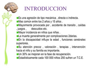 INTRODUCCION
   Es una agresión de tipo mecánica , directa o indirecta.
   Mas común entre los 2 años y 15 años .
   Mayormente provocada por , accidente de transito , caídas
, juegos ,    descuidos etc.
   Mayor incidencia en niños que niñas .
   La muerte generalmente por complicaciones 2darias.
   En la discapacidad influye la edad , funciones cerebrales
superiores.
   Su atención precoz , valoración , terapias , intervención
hacia el niño y su familia es importante.
   Un 30% se mejoran en la fase de recuperación.
   Estadísticamente cada 100 000 niños 250 sufren un T.C.E.
 