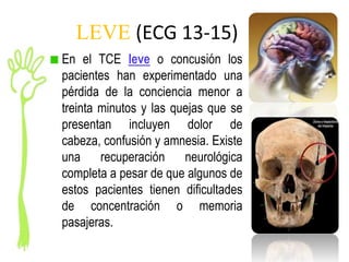 LEVE (ECG 13-15)
En el TCE leve o concusión los
pacientes han experimentado una
pérdida de la conciencia menor a
treinta minutos y las quejas que se
presentan incluyen dolor de
cabeza, confusión y amnesia. Existe
una recuperación neurológica
completa a pesar de que algunos de
estos pacientes tienen dificultades
de concentración o memoria
pasajeras.
 