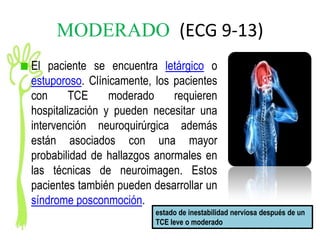 MODERADO (ECG 9-13)
El paciente se encuentra letárgico o
estuporoso. Clínicamente, los pacientes
con      TCE     moderado     requieren
hospitalización y pueden necesitar una
intervención neuroquirúrgica además
están asociados con una mayor
probabilidad de hallazgos anormales en
las técnicas de neuroimagen. Estos
pacientes también pueden desarrollar un
síndrome posconmoción.
                          estado de inestabilidad nerviosa después de un
                          TCE leve o moderado
 
