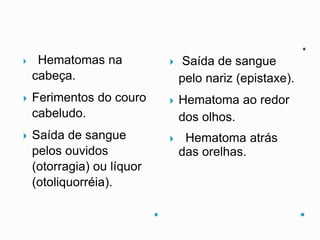  Hematomas na
cabeça.
 Ferimentos do couro
cabeludo.
 Saída de sangue
pelos ouvidos
(otorragia) ou líquor
(otoliquorréia).
 Saída de sangue
pelo nariz (epistaxe).
 Hematoma ao redor
dos olhos.
 Hematoma atrás
das orelhas.
 