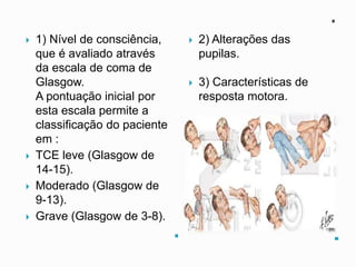 .
.
 1) Nível de consciência,
que é avaliado através
da escala de coma de
Glasgow.
A pontuação inicial por
esta escala permite a
classificação do paciente
em :
 TCE leve (Glasgow de
14-15).
 Moderado (Glasgow de
9-13).
 Grave (Glasgow de 3-8).
 2) Alterações das
pupilas.
 3) Características de
resposta motora.
 