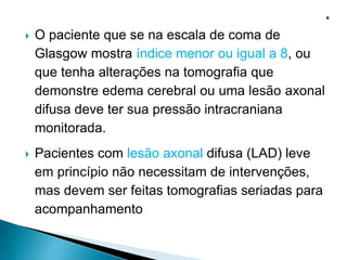 O paciente que se na escala de coma de
Glasgow mostra índice menor ou igual a 8, ou
que tenha alterações na tomografia que
demonstre edema cerebral ou uma lesão axonal
difusa deve ter sua pressão intracraniana
monitorada.
 Pacientes com lesão axonal difusa (LAD) leve
em princípio não necessitam de intervenções,
mas devem ser feitas tomografias seriadas para
acompanhamento
 