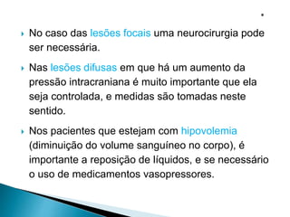  No caso das lesões focais uma neurocirurgia pode
ser necessária.
 Nas lesões difusas em que há um aumento da
pressão intracraniana é muito importante que ela
seja controlada, e medidas são tomadas neste
sentido.
 Nos pacientes que estejam com hipovolemia
(diminuição do volume sanguíneo no corpo), é
importante a reposição de líquidos, e se necessário
o uso de medicamentos vasopressores.
 