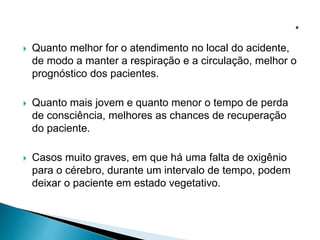  Quanto melhor for o atendimento no local do acidente,
de modo a manter a respiração e a circulação, melhor o
prognóstico dos pacientes.
 Quanto mais jovem e quanto menor o tempo de perda
de consciência, melhores as chances de recuperação
do paciente.
 Casos muito graves, em que há uma falta de oxigênio
para o cérebro, durante um intervalo de tempo, podem
deixar o paciente em estado vegetativo.
 