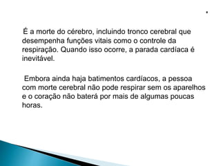 É a morte do cérebro, incluindo tronco cerebral que
desempenha funções vitais como o controle da
respiração. Quando isso ocorre, a parada cardíaca é
inevitável.
Embora ainda haja batimentos cardíacos, a pessoa
com morte cerebral não pode respirar sem os aparelhos
e o coração não baterá por mais de algumas poucas
horas.
 