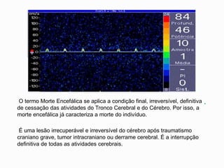 .O termo Morte Encefálica se aplica a condição final, irreversível, definitiva
de cessação das atividades do Tronco Cerebral e do Cérebro. Por isso, a
morte encefálica já caracteriza a morte do indivíduo.
É uma lesão irrecuperável e irreversível do cérebro após traumatismo
craniano grave, tumor intracraniano ou derrame cerebral. É a interrupção
definitiva de todas as atividades cerebrais.
 