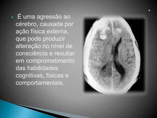  É uma agressão ao
cérebro, causada por
ação física externa,
que pode produzir
alteração no nível de
consciência e resultar
em comprometimento
das habilidades
cognitivas, físicas e
comportamentais.
 
