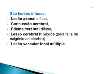 São lesões difusas:
• Lesão axonal difusa,
• Concussão cerebral,
• Edema cerebral difuso,
• Lesão cerebral hipóxica (pela falta de
oxigênio ao cérebro)
• Lesão vascular focal múltipla.
 