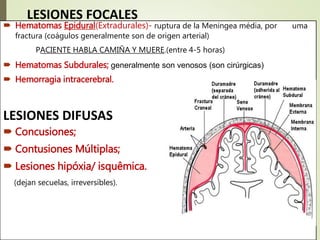 .LESIONES FOCALES
 Hematomas Epidural(Extradurales)- ruptura de la Meningea média, por uma
fractura (coágulos generalmente son de origen arterial)
PACIENTE HABLA CAMIÑA Y MUERE.(entre 4-5 horas)
 Hematomas Subdurales; generalmente son venosos (son cirúrgicas)
 Hemorragia intracerebral.
LESIONES DIFUSAS
 Concusiones;
 Contusiones Múltiplas;
 Lesiones hipóxia/ isquêmica.
(dejan secuelas, irreversíbles).
 