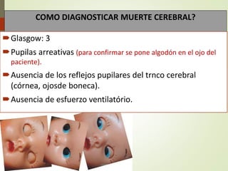 COMO DIAGNOSTICAR MUERTE CEREBRAL?
Glasgow: 3
Pupilas arreativas (para confirmar se pone algodón en el ojo del
paciente).
Ausencia de los reflejos pupilares del trnco cerebral
(córnea, ojosde boneca).
Ausencia de esfuerzo ventilatório.
 