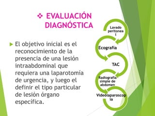  EVALUACIÓN
DIAGNÓSTICA


El objetivo inicial es el
reconocimiento de la
presencia de una lesión
intraabdominal que
requiera una laparotomía
de urgencia, y luego el
definir el tipo particular
de lesión órgano
específica.

Lavado
peritonea
l

Ecografía

TAC
Radiografía
simple de
abdomen

Videolaparoscop
ía

 