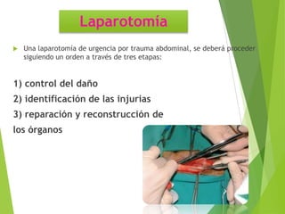 Laparotomía


Una laparotomía de urgencia por trauma abdominal, se deberá proceder
siguiendo un orden a través de tres etapas:

1) control del daño
2) identificación de las injurias

3) reparación y reconstrucción de
los órganos

 