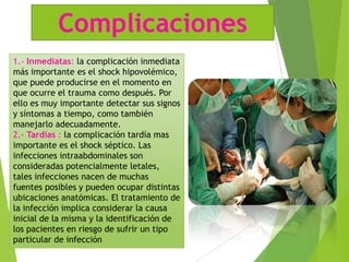 Complicaciones
1.- Inmediatas: la complicación inmediata
más importante es el shock hipovolémico,
que puede producirse en el momento en
que ocurre el trauma como después. Por
ello es muy importante detectar sus signos
y síntomas a tiempo, como también
manejarlo adecuadamente.
2.- Tardías : la complicación tardía mas
importante es el shock séptico. Las
infecciones intraabdominales son
consideradas potencialmente letales,
tales infecciones nacen de muchas
fuentes posibles y pueden ocupar distintas
ubicaciones anatómicas. El tratamiento de
la infección implica considerar la causa
inicial de la misma y la identificación de
los pacientes en riesgo de sufrir un tipo
particular de infección

 