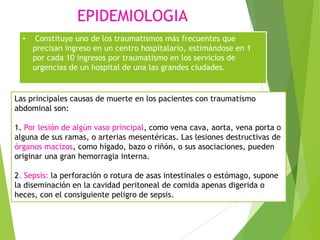 EPIDEMIOLOGIA
•

Constituye uno de los traumatismos más frecuentes que
precisan ingreso en un centro hospitalario, estimándose en 1
por cada 10 ingresos por traumatismo en los servicios de
urgencias de un hospital de una las grandes ciudades.

Las principales causas de muerte en los pacientes con traumatismo
abdominal son:
1. Por lesión de algún vaso principal, como vena cava, aorta, vena porta o
alguna de sus ramas, o arterias mesentéricas. Las lesiones destructivas de
órganos macizos, como hígado, bazo o riñón, o sus asociaciones, pueden
originar una gran hemorragia interna.
2. Sepsis: la perforación o rotura de asas intestinales o estómago, supone
la diseminación en la cavidad peritoneal de comida apenas digerida o
heces, con el consiguiente peligro de sepsis.

 