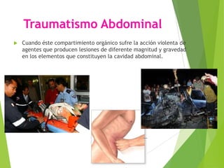 Traumatismo Abdominal


Cuando éste compartimiento orgánico sufre la acción violenta de
agentes que producen lesiones de diferente magnitud y gravedad
en los elementos que constituyen la cavidad abdominal.

 