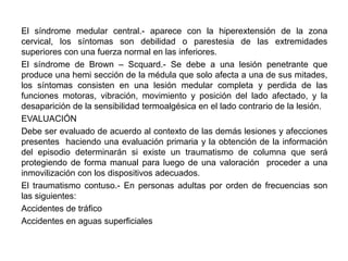 El síndrome medular central.- aparece con la hiperextensión de la zona
cervical, los síntomas son debilidad o parestesia de las extremidades
superiores con una fuerza normal en las inferiores.
El síndrome de Brown – Scquard.- Se debe a una lesión penetrante que
produce una hemi sección de la médula que solo afecta a una de sus mitades,
los síntomas consisten en una lesión medular completa y perdida de las
funciones motoras, vibración, movimiento y posición del lado afectado, y la
desaparición de la sensibilidad termoalgésica en el lado contrario de la lesión.
EVALUACIÓN
Debe ser evaluado de acuerdo al contexto de las demás lesiones y afecciones
presentes haciendo una evaluación primaria y la obtención de la información
del episodio determinarán si existe un traumatismo de columna que será
protegiendo de forma manual para luego de una valoración proceder a una
inmovilización con los dispositivos adecuados.
El traumatismo contuso.- En personas adultas por orden de frecuencias son
las siguientes:
Accidentes de tráfico
Accidentes en aguas superficiales
 