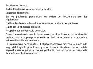 Accidentes de moto
Todos los demás traumatismos y caídas.
Lesiones deportivas.
En los pacientes pediátricos los orden de frecuencias son los
siguientes:
Caídos desde una altura dos o tres veces la altura del paciente.
Caída de un triciclo o bicicleta.
Atropello por un vehículo de motor.
Estos traumatismos son la base para que el profesional de la atención
prehospitalaria suponga una lesión a nivel de la columna y proceda a
la inmovilización de la misma.
El traumatismo penetrante.- El objeto penetrante provoca la lesión a lo
largo del trayecto penetrado, y si no lesiona directamente la médula
espinal cuando penetra, no es probable que el paciente desarrolle
después una lesión medular.
 