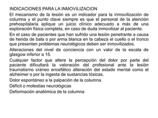 INDICACIONES PARA LA INMOVILIZACION
El mecanismo de la lesión es un indicador para la inmovilización de
columna y el punto clave siempre es que el personal de la atención
prehospitalaria aplique un juicio clínico adecuado a más de una
exploración física completa, en caso de duda inmovilizar al paciente.
En el caso de pacientes que han sufrido una lesión penetrante a causa
de herida de bala o por arma blanca en la cabeza el cuello o el tronco
que presenten problemas neurológicos deben ser inmovilizados.
Alteraciones del nivel de conciencia con un valor de la escala de
glasgow inferior a 15.
Cualquier factor que altere la percepción del dolor por parte del
paciente dificultará la valoración del profesional ante la lesión
traumatismo cráneo encefálico alteración del estado mental como el
alzheimer o por la ingesta de sustancias tóxicas.
Dolor espontáneo a la palpación de la columna.
Déficit o molestias neurológicas
Deformación anatómica de la columna
 
