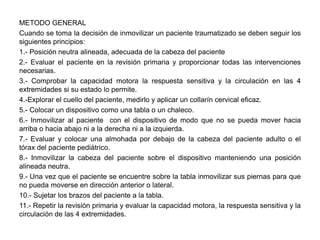 METODO GENERAL
Cuando se toma la decisión de inmovilizar un paciente traumatizado se deben seguir los
siguientes principios:
1.- Posición neutra alineada, adecuada de la cabeza del paciente
2.- Evaluar el paciente en la revisión primaria y proporcionar todas las intervenciones
necesarias.
3.- Comprobar la capacidad motora la respuesta sensitiva y la circulación en las 4
extremidades si su estado lo permite.
4.-Explorar el cuello del paciente, medirlo y aplicar un collarín cervical eficaz.
5.- Colocar un dispositivo como una tabla o un chaleco.
6.- Inmovilizar al paciente con el dispositivo de modo que no se pueda mover hacia
arriba o hacia abajo ni a la derecha ni a la izquierda.
7.- Evaluar y colocar una almohada por debajo de la cabeza del paciente adulto o el
tórax del paciente pediátrico.
8.- Inmovilizar la cabeza del paciente sobre el dispositivo manteniendo una posición
alineada neutra.
9.- Una vez que el paciente se encuentre sobre la tabla inmovilizar sus piernas para que
no pueda moverse en dirección anterior o lateral.
10.- Sujetar los brazos del paciente a la tabla.
11.- Repetir la revisión primaria y evaluar la capacidad motora, la respuesta sensitiva y la
circulación de las 4 extremidades.
 
