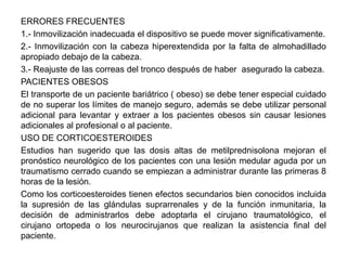 ERRORES FRECUENTES
1.- Inmovilización inadecuada el dispositivo se puede mover significativamente.
2.- Inmovilización con la cabeza hiperextendida por la falta de almohadillado
apropiado debajo de la cabeza.
3.- Reajuste de las correas del tronco después de haber asegurado la cabeza.
PACIENTES OBESOS
El transporte de un paciente bariátrico ( obeso) se debe tener especial cuidado
de no superar los límites de manejo seguro, además se debe utilizar personal
adicional para levantar y extraer a los pacientes obesos sin causar lesiones
adicionales al profesional o al paciente.
USO DE CORTICOESTEROIDES
Estudios han sugerido que las dosis altas de metilprednisolona mejoran el
pronóstico neurológico de los pacientes con una lesión medular aguda por un
traumatismo cerrado cuando se empiezan a administrar durante las primeras 8
horas de la lesión.
Como los corticoesteroides tienen efectos secundarios bien conocidos incluida
la supresión de las glándulas suprarrenales y de la función inmunitaria, la
decisión de administrarlos debe adoptarla el cirujano traumatológico, el
cirujano ortopeda o los neurocirujanos que realizan la asistencia final del
paciente.
 