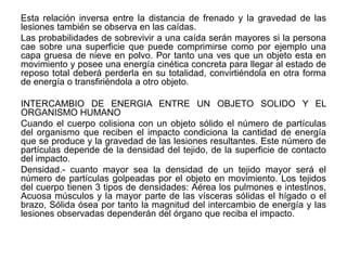 Esta relación inversa entre la distancia de frenado y la gravedad de las
lesiones también se observa en las caídas.
Las probabilidades de sobrevivir a una caída serán mayores si la persona
cae sobre una superficie que puede comprimirse como por ejemplo una
capa gruesa de nieve en polvo. Por tanto una ves que un objeto esta en
movimiento y posee una energía cinética concreta para llegar al estado de
reposo total deberá perderla en su totalidad, convirtiéndola en otra forma
de energía o transfiriéndola a otro objeto.

INTERCAMBIO DE ENERGIA ENTRE UN OBJETO SOLIDO Y EL
ORGANISMO HUMANO
Cuando el cuerpo colisiona con un objeto sólido el número de partículas
del organismo que reciben el impacto condiciona la cantidad de energía
que se produce y la gravedad de las lesiones resultantes. Este número de
partículas depende de la densidad del tejido, de la superficie de contacto
del impacto.
Densidad.- cuanto mayor sea la densidad de un tejido mayor será el
número de partículas golpeadas por el objeto en movimiento. Los tejidos
del cuerpo tienen 3 tipos de densidades: Aérea los pulmones e intestinos,
Acuosa músculos y la mayor parte de las vísceras sólidas el hígado o el
brazo, Sólida ósea por tanto la magnitud del intercambio de energía y las
lesiones observadas dependerán del órgano que reciba el impacto.
 