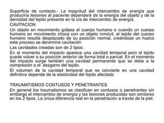Superficie de contacto.- La magnitud del intercambio de energía que
produciría lesiones al paciente dependerá de la energía del objeto y de la
densidad del tejido presente en la vía de intercambio de energía.
CAVITACION
Un objeto en movimiento golpea al cuerpo humano o cuando un cuerpo
humano en movimiento choca con un objeto inmóvil, el tejido del cuerpo
humano resulta desplazado de su posición normal, creándose un hueco
este proceso se denomina cavitación.
Las cavidades creadas son de 2 tipos:
En el momento del impacto aparece una cavidad temporal pero el tejido
puede volver a su posición anterior de forma total o parcial. En el momento
del impacto surge también una cavidad permanente que se debe a la
compresión o el desgarro del tejido.
El volumen de la cavidad temporal que se convierte en una cavidad
definitiva depende de la elasticidad del tejido afectado

TRAUMATISMOS CONTUSOS Y PENETRANTES
En general los traumatismos se clasifican en contusos o penetrantes sin
embargo el intercambio de energía y las lesiones producidas son similares
en los 2 tipos. La única diferencia real en la penetración a través de la piel.
 