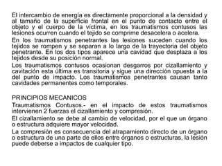 El intercambio de energía es directamente proporcional a la densidad y
al tamaño de la superficie frontal en el punto de contacto entre el
objeto y el cuerpo de la víctima, en los traumatismos contusos las
lesiones ocurren cuando el tejido se comprime desacelera o acelera.
En los traumatismos penetrantes las lesiones suceden cuando los
tejidos se rompen y se separan a lo largo de la trayectoria del objeto
penetrante. En los dos tipos aparece una cavidad que desplaza a los
tejidos desde su posición normal.
Los traumatismos contusos ocasionan desgarros por cizallamiento y
cavitación esta última es transitoria y sigue una dirección opuesta a la
del punto de impacto. Los traumatismos penetrantes causan tanto
cavidades permanentes como temporales.

PRINCIPIOS MECANICOS
Traumatismos Contusos.- en el impacto de estos traumatismos
intervienen 2 fuerzas el cizallamiento y compresión.
El cizallamiento se debe al cambio de velocidad, por el que un órgano
o estructura adquiere mayor velocidad.
La compresión es consecuencia del atrapamiento directo de un órgano
o estructura de una parte de ellos entre órganos o estructuras, la lesión
puede deberse a impactos de cualquier tipo.
 