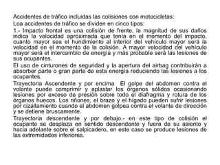 Accidentes de tráfico incluidas las colisiones con motocicletas:
Loa accidentes de tráfico se dividen en cinco tipos:
1.- Impacto frontal es una colisión de frente, la magnitud de sus daños
indica la velocidad aproximada que tenía en el momento del impacto,
cuanto mayor sea el hundimiento al interior del vehículo mayor será la
velocidad en el momento de la colisión. A mayor velocidad del vehículo
mayor será el intercambio de energía y más probable será las lesiones de
sus ocupantes.
El uso de cinturones de seguridad y la apertura del airbag contribuirán a
absorber parte o gran parte de esta energía reduciendo las lesiones a los
ocupantes.
Trayectoria Ascendente y por encima El golpe del abdomen contra el
volante puede comprimir y aplastar los órganos sólidos ocasionando
lesiones por exceso de presión sobre todo el diafragma y rotura de los
órganos huecos. Los riñones, el brazo y el hígado pueden sufrir lesiones
por cizallamiento cuando el abdomen golpea contra el volante de dirección
y se detiene bruscamente.
Trayectoria descendente y por debajo.- en este tipo de colisión el
ocupante se desplaza en sentido descendente y fuera de su asiento y
hacia adelante sobre el salpicadero, en este caso se produce lesiones de
las extremidades inferiores.
 
