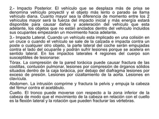 2.- Impacto Posterior. El vehículo que se desplaza más de prisa se
denomina vehículo proyectil y el objeto más lento o parado se llama
vehículo diana. Cuanto mayor sea la diferencia de momento entre los 2
vehículos mayor será la fuerza del impacto inicial y más energía estará
disponible para causar daños y aceleración del vehículo que esta
adelante, los objetos que no están anclados dentro del vehículo incluidos
sus ocupantes empezarán un movimiento hacia adelante.
3.- Impacto Lateral. Cuando un vehículo esta implicado en una colisión en
un cruce o cuando el vehículo se sale de la calzada e impacta contra un
poste o cualquier otro objeto, la parte lateral del coche serán empujadas
contra el lado del ocupante y podrán sufrir lesiones porque se acelera en
sentido lateral. En los impactos laterales 4 regiones del cuerpo son
susceptibles de lesionarse:
Tórax. La compresión de la pared torácica puede causar fractura de las
costillas, contusión pulmonar, lesiones por compresión de órganos sólidos
situados dentro de la caja torácica, por debajo del diafragma lesiones por
exceso de presión. Lesiones por cizallamiento de la aorta. Lesiones en
clavícula.
Abdomen. La intrusión comprime y fractura la pelvis y empuja la cabeza
del fémur contra el acetábulo.
Cuello. El tronco puede moverse con respecto a la zona inferior de la
cabeza de modo que el movimiento de la cabeza en relación con el cuello
es la flexión lateral y la rotación que pueden fracturar las vértebras.
 