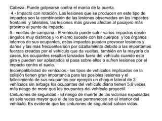Cabeza. Puede golpearse contra el marco de la puerta.
 4.- Impacto con rotación. Las lesiones que se producen en este tipo de
impactos son la combinación de las lesiones observadas en los impactos
frontales y laterales, las lesiones más graves afectan al pasajero más
próximo al punto de impacto.
5.- vueltas de campana.- E vehículo puede sufrir varios impactos desde
ángulos muy distintos y lo mismo sucede con los cuerpos y los órganos
internos de sus ocupantes, estos impactos pueden provocar lesiones y
daños y las mas frecuentes son por cizallamiento debido a las importantes
fuerzas creadas por el vehículo que da vueltas, también en la mayoría de
casos, los ocupantes resultan lanzados fuera del vehículo cuando este
gira y pueden ser aplastados si pasa sobre ellos o sufren lesiones por el
impacto contra el suelo.
Incompatibilidad de vehículos.- los tipos de vehículos implicados en la
colisión tienen gran importancia para las posibles lesiones y el
fallecimiento de sus ocupantes por ejemplo un choque lateral de 2
vehículos sin airbags los ocupantes del vehículo diana tienen 5,6 veces
más riesgo de morir que los ocupantes del vehículo proyectil.
Cinturones de seguridad.- El riesgo de muerte de las victimas expulsadas
es seis veces mayor que el de las que permanecen en el interior del
vehículo. Es evidente que los cinturones de seguridad salvan vidas.
 