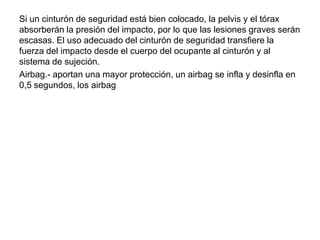 Si un cinturón de seguridad está bien colocado, la pelvis y el tórax
absorberán la presión del impacto, por lo que las lesiones graves serán
escasas. El uso adecuado del cinturón de seguridad transfiere la
fuerza del impacto desde el cuerpo del ocupante al cinturón y al
sistema de sujeción.
Airbag.- aportan una mayor protección, un airbag se infla y desinfla en
0,5 segundos, los airbag
 